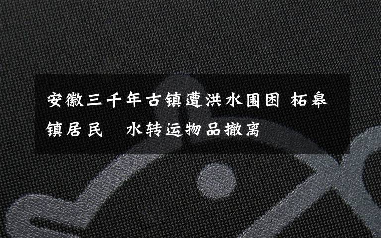 安徽三千年古镇遭洪水围困 柘皋镇居民蹚水转运物品撤离