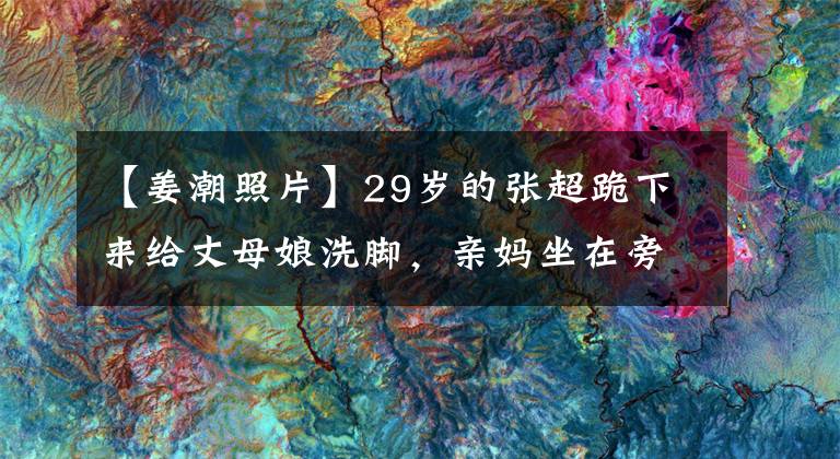 【姜潮照片】29岁的张超跪下来给丈母娘洗脚，亲妈坐在旁边看！网民：心里有数吗？