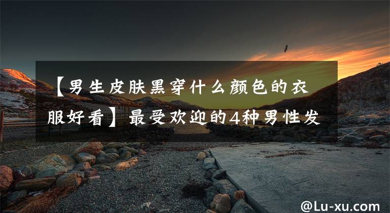 【男生皮肤黑穿什么颜色的衣服好看】最受欢迎的4种男性发型，变化真的不小。精神像头白淑佛一样好