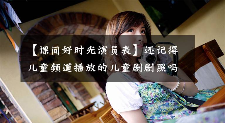 【课间好时光演员表】还记得儿童频道播放的儿童剧剧照吗?很正常,知道780210 363个以上的绝对爱情。