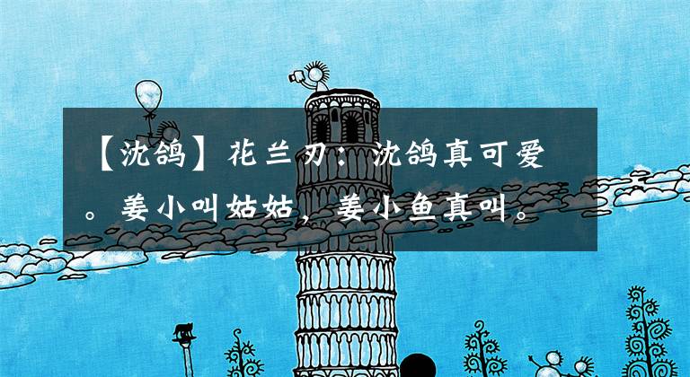 【沈鸽】花兰刃：沈鸽真可爱。姜小叫姑姑，姜小鱼真叫。