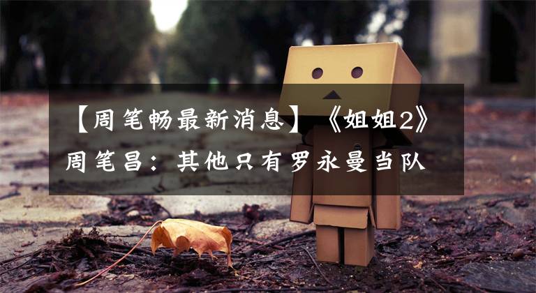 【周笔畅最新消息】《姐姐2》周笔昌：其他只有罗永曼当队长的人才不敢“早番”