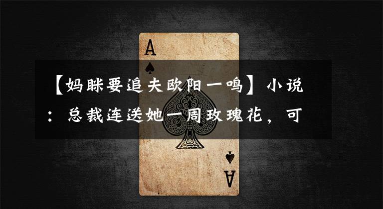 【妈眯要追夫欧阳一鸣】小说：总裁连送她一周玫瑰花，可她却毫无反应：你不是我的菜