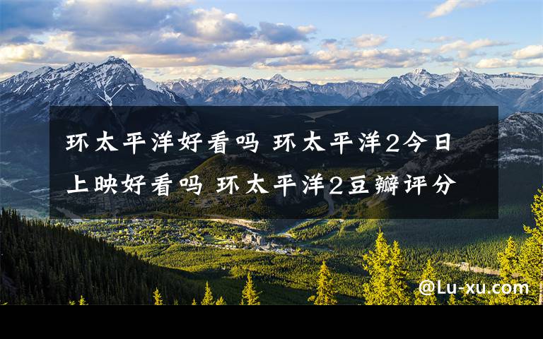 环太平洋好看吗 环太平洋2今日上映好看吗 环太平洋2豆瓣评分多少有彩蛋吗?