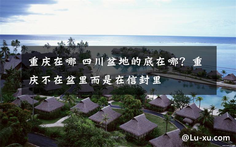 重庆在哪 四川盆地的底在哪？重庆不在盆里而是在信封里