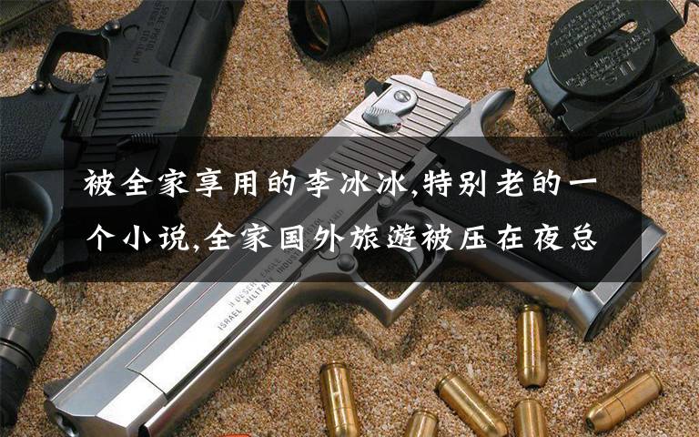 被全家享用的李冰冰,特别老的一个小说,全家国外旅游被压在夜总会,女孩找黑老大救他们,被黑老大看上了