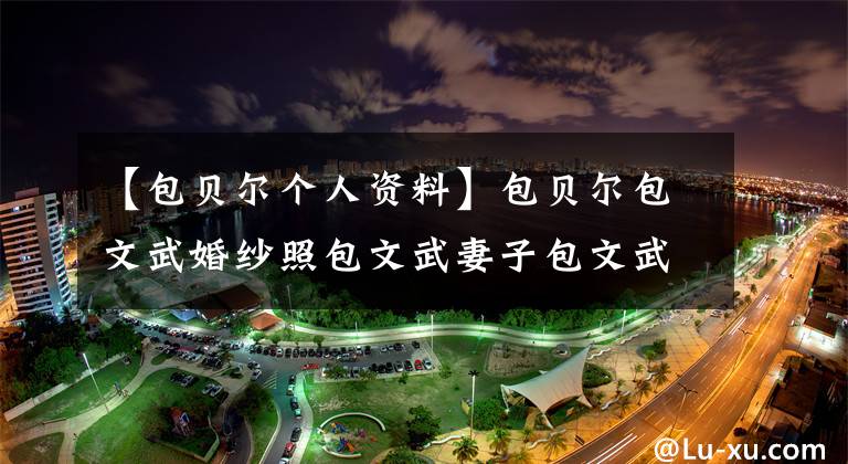 【包贝尔个人资料】包贝尔包文武婚纱照包文武妻子包文武个人信息背景电视剧