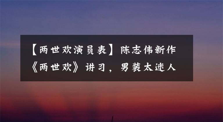 【两世欢演员表】陈志伟新作《两世欢》讲习,男装太迷人了,预定爆款剧。