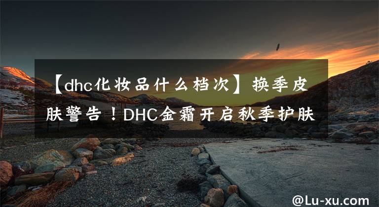 【dhc化妆品什么档次】换季皮肤警告!DHC金霜开启秋季护肤之战。