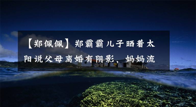 【郑佩佩】郑霸霸儿子晒着太阳说父母离婚有阴影,妈妈流产了4次,生下了他。