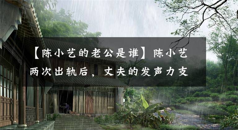 【陈小艺的老公是谁】陈小艺两次出轨后，丈夫的发声力支撑了她！内幕暴露了婚姻内幕