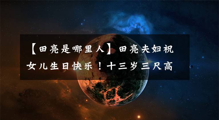 【田亮是哪里人】田亮夫妇祝女儿生日快乐!十三岁三尺高,兄妹和爸爸共用一张脸