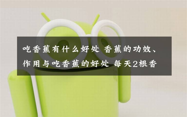 吃香蕉有什么好处 香蕉的功效、作用与吃香蕉的好处 每天2根香蕉30天后人体出现惊人变化!