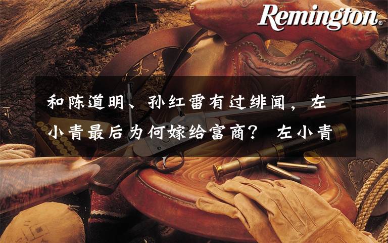 和陈道明、孙红雷有过绯闻,左小青最后为何嫁给富商? 左小青和孙红雷对比