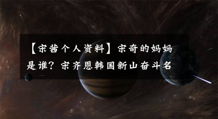 【宋茜个人资料】宋奇的妈妈是谁？宋齐恩韩国新山奋斗名声史。