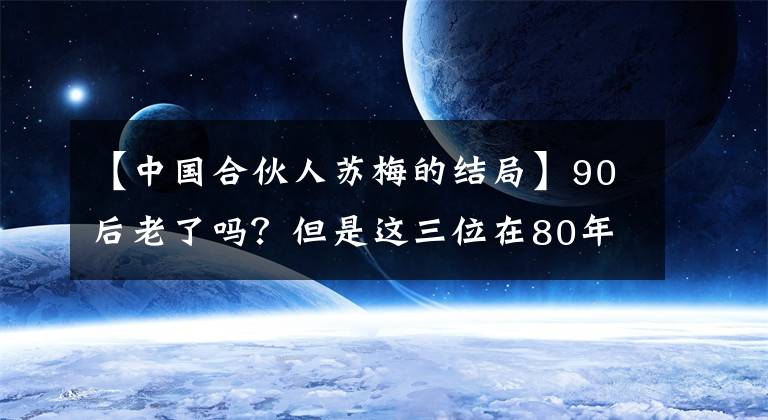 【中国合伙人苏梅的结局】90后老了吗?但是这三位在80年代以后也明显美丽得发光。