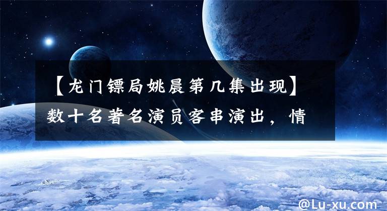 【龙门镖局姚晨第几集出现】数十名著名演员客串演出,情景喜剧《龙门镖局》上演了大型咖喱秀