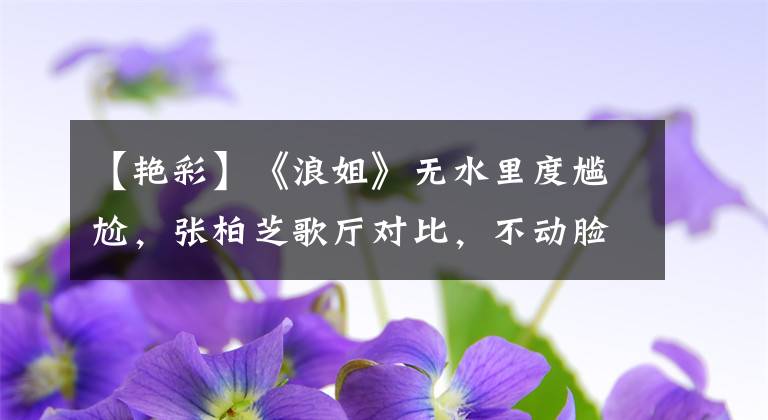 【艳彩】《浪姐》无水里度尴尬，张柏芝歌厅对比，不动脸差异明显。