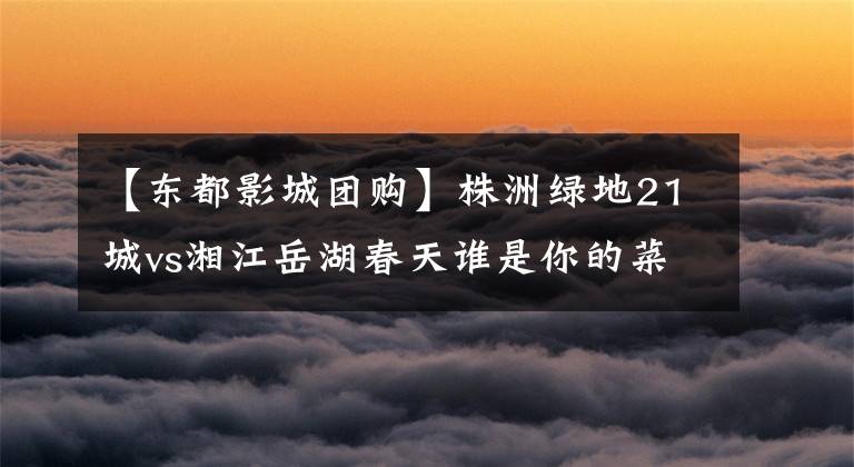 【东都影城团购】株洲绿地21城vs湘江岳湖春天谁是你的菜
