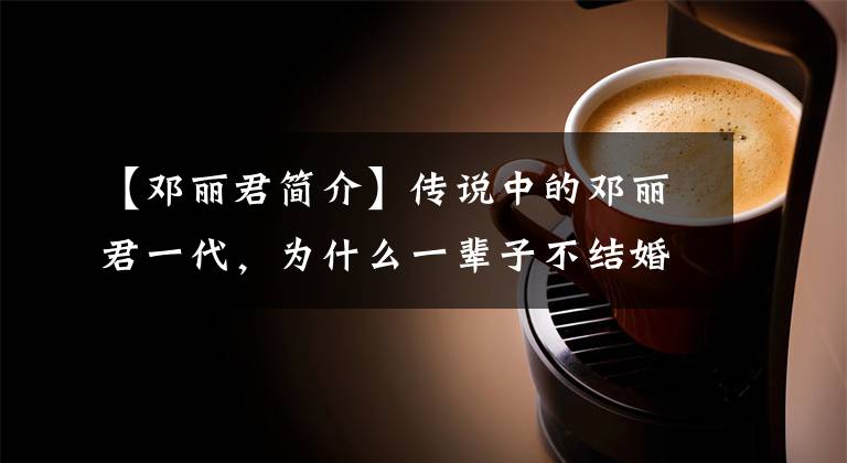 【邓丽君简介】传说中的邓丽君一代,为什么一辈子不结婚,42岁死在泰国?