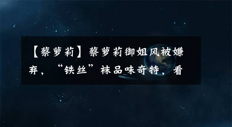 【蔡萝莉】蔡萝莉御姐风被嫌弃，“铁丝”袜品味奇特，看了呆萌猫咪脚后服了