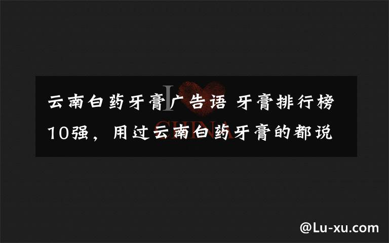 云南白药牙膏广告语 牙膏排行榜10强,用过云南白药牙膏的都说好