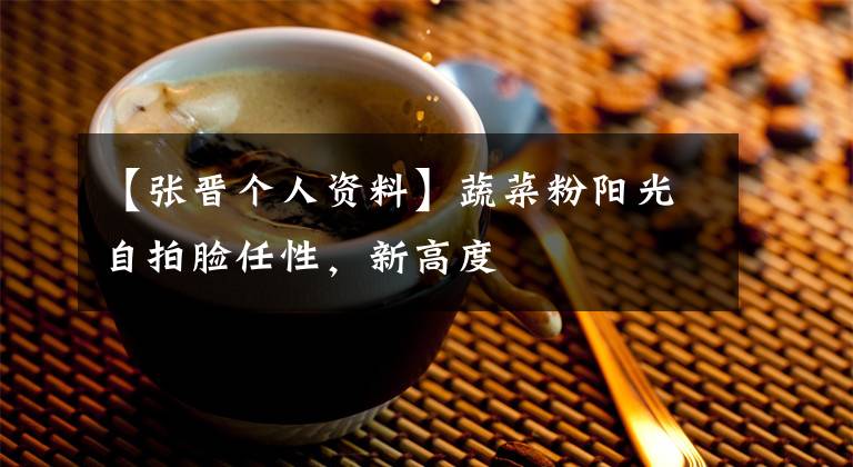 【张晋个人资料】蔬菜粉阳光自拍脸任性,新高度