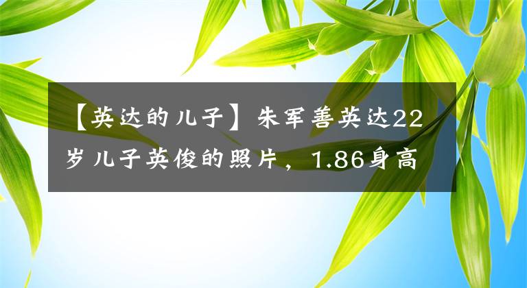 【英达的儿子】朱军善英达22岁儿子英俊的照片，1.86身高引人注目的颜值比哥哥巴图好一个数量级