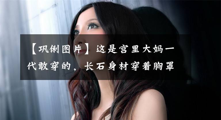 【巩俐图片】这是宫里大妈一代敢穿的,长石身材穿着胸罩裙子特有的魅力,女王范十足