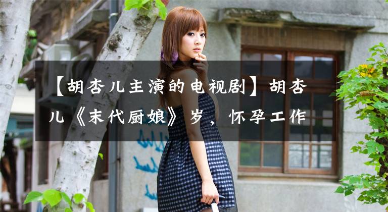 【胡杏儿主演的电视剧】胡杏儿《末代厨娘》岁,怀孕工作状态良好