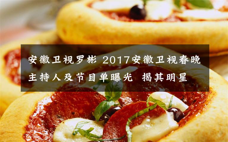 安徽卫视罗彬 2017安徽卫视春晚主持人及节目单曝光  揭其明星嘉宾阵容有哪些