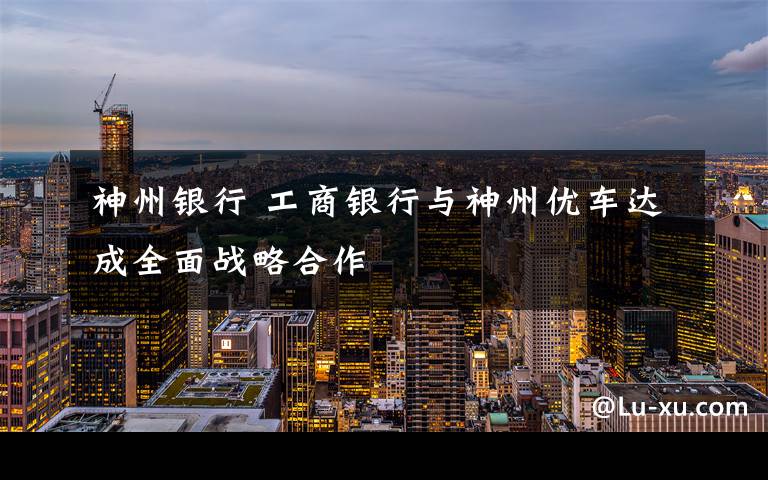 神州银行 工商银行与神州优车达成全面战略合作