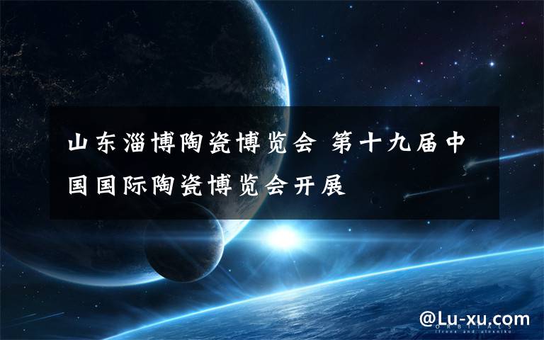 山东淄博陶瓷博览会 第十九届中国国际陶瓷博览会开展