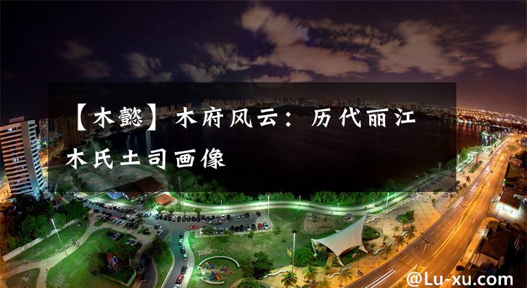 【木懿】木府风云:历代丽江木氏土司画像