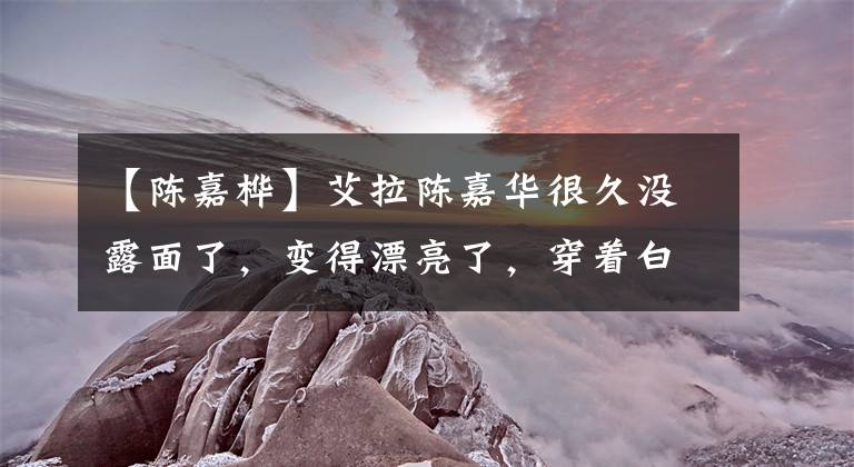 【陈嘉桦】艾拉陈嘉华很久没露面了，变得漂亮了，穿着白色裙子，脸色很好，经常发痒秀美等，自信满满。