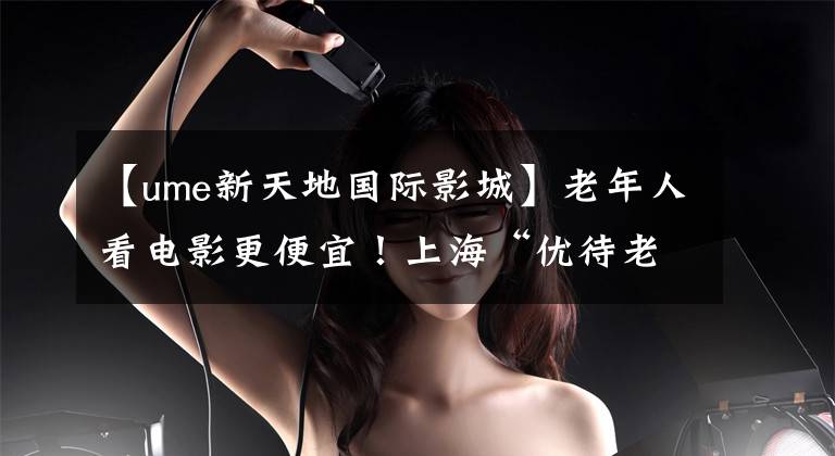 【ume新天地国际影城】老年人看电影更便宜!上海“优待老人观看”剧场增加到了150家!