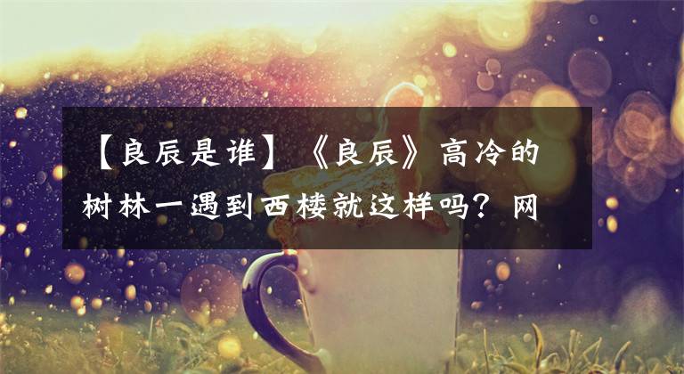 【良辰是谁】《良辰》高冷的树林一遇到西楼就这样吗?网民:太“双标”