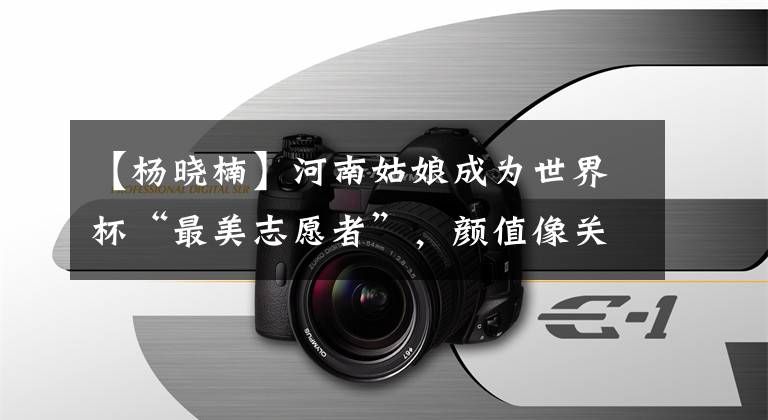 【杨晓楠】河南姑娘成为世界杯“最美志愿者”,颜值像关晓东,精通四国语言。