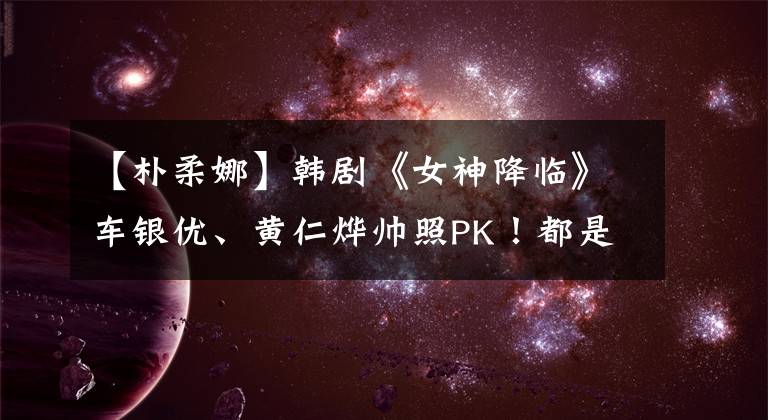 【朴柔娜】韩剧《女神降临》车银优、黄仁烨帅照PK！都是赏心悦目花美男
