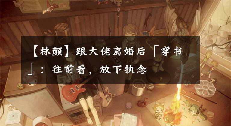 【林颜】跟大佬离婚后「穿书」:往前看,放下执念