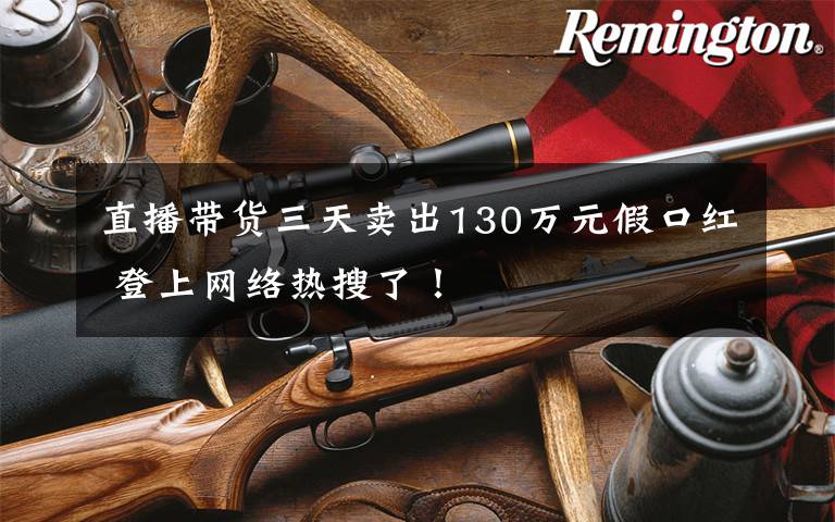 直播带货三天卖出130万元假口红 登上网络热搜了!