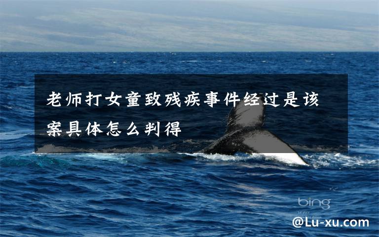 老师打女童致残疾事件经过是该案具体怎么判得