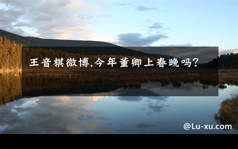 王音棋微博,今年董卿上春晚吗?