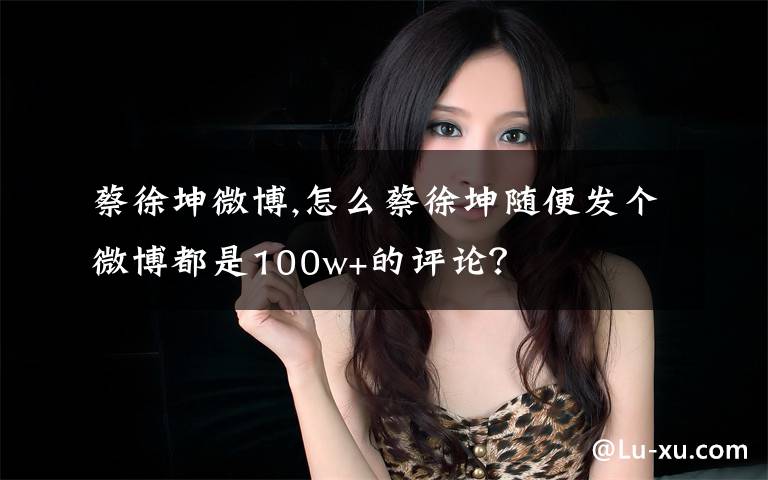 蔡徐坤微博,怎么蔡徐坤随便发个微博都是100w+的评论？