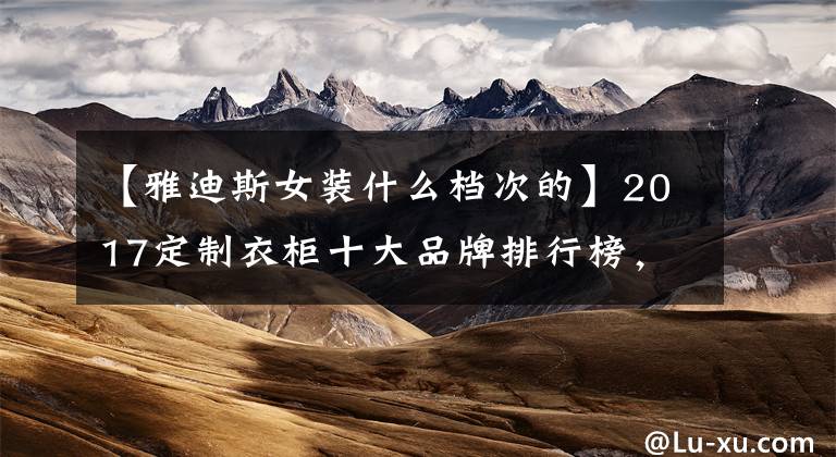 【雅迪斯女装什么档次的】2017定制衣柜十大品牌排行榜，定制衣柜哪个好？