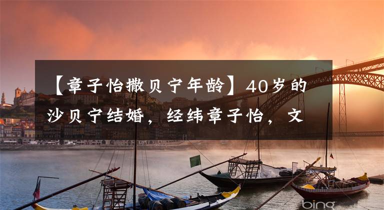 【章子怡撒贝宁年龄】40岁的沙贝宁结婚,经纬章子怡,文力出众的李白!