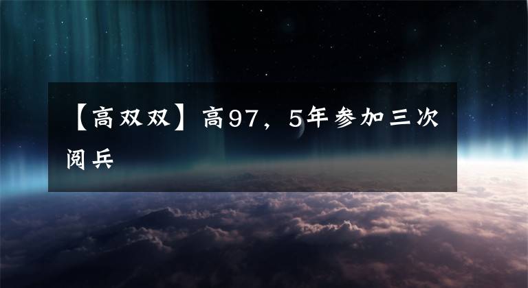 【高双双】高97,5年参加三次阅兵