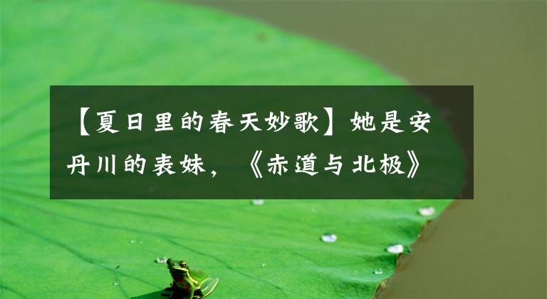 【夏日里的春天妙歌】她是安丹川的表妹,《赤道与北极》首歌很受欢迎,现在这么长