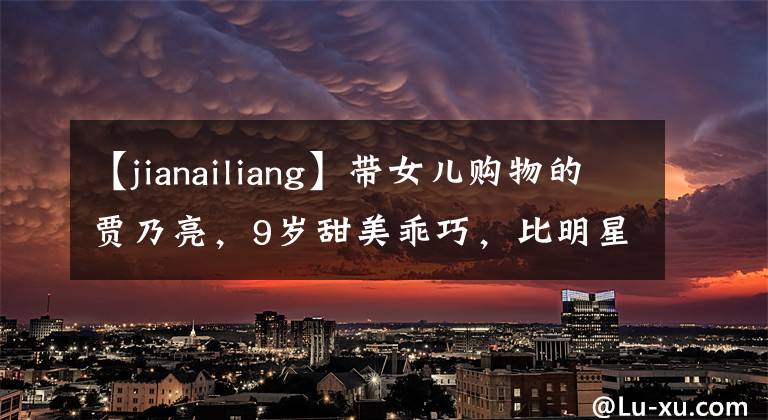 【jianailiang】带女儿购物的贾乃亮,9岁甜美乖巧,比明星爸爸更受关注