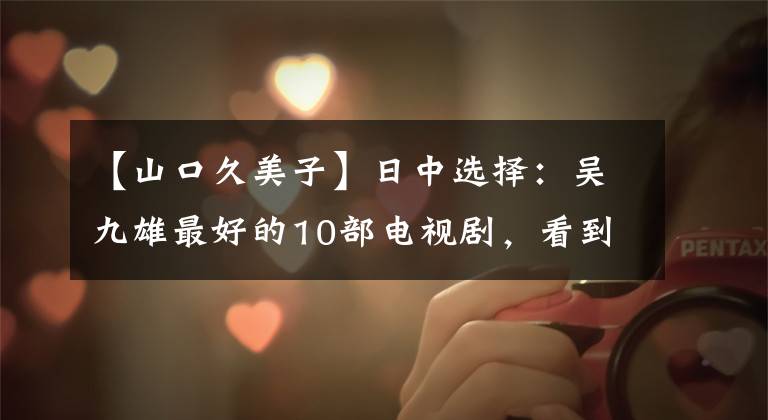 【山口久美子】日中选择：吴九雄最好的10部电视剧，看到第一名就开始舔屏！